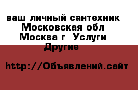ваш личный сантехник - Московская обл., Москва г. Услуги » Другие   